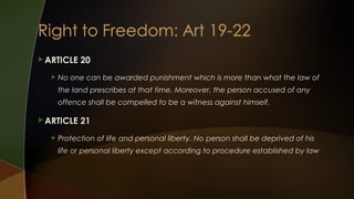  ARTICLE


20

No one can be awarded punishment which is more than what the law of
the land prescribes at that time. Moreover, the person accused of any
offence shall be compelled to be a witness against himself.

 ARTICLE


21

Protection of life and personal liberty. No person shall be deprived of his
life or personal liberty except according to procedure established by law

 