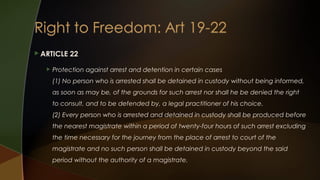  ARTICLE


22

Protection against arrest and detention in certain cases
(1) No person who is arrested shall be detained in custody without being informed,
as soon as may be, of the grounds for such arrest nor shall he be denied the right
to consult, and to be defended by, a legal practitioner of his choice.
(2) Every person who is arrested and detained in custody shall be produced before
the nearest magistrate within a period of twenty-four hours of such arrest excluding
the time necessary for the journey from the place of arrest to court of the
magistrate and no such person shall be detained in custody beyond the said
period without the authority of a magistrate.

 