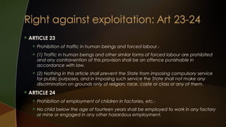  ARTICLE

23



Prohibition of traffic in human beings and forced labour.-



(1) Traffic in human beings and other similar forms of forced labour are prohibited
and any contravention of this provision shall be an offence punishable in
accordance with law.



(2) Nothing in this article shall prevent the State from imposing compulsory service
for public purposes, and in imposing such service the State shall not make any
discrimination on grounds only of religion, race, caste or class or any of them.

 ARTICLE

24



Prohibition of employment of children in factories, etc.-



No child below the age of fourteen years shall be employed to work in any factory
or mine or engaged in any other hazardous employment.

 