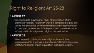  ARTICLE

27

 Freedom

as to payment of taxes for promotion of any
particular religion. No person shall be compelled to pay any
taxes, the proceeds of which are specifically appropriated
in payment of expenses for the promotion or maintenance
of any particular religion or religious denomination.

 ARTICLE

28

 Freedom

as to attendance at religious instruction or
religious worship in certain educational institutions. State run
institutions cannot impart education that is pro-religion.

 