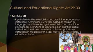 ARTICLE
 Right

30

of minorities to establish and administer educational
institutions. All minorities, whether based on religion or
language, shall have the right to establish and administer
educational institutions of their choice. In granting aid to
institutions, the state cannot discriminate against any
institution on the basis of the fact that its administered by a
minority institution.

 