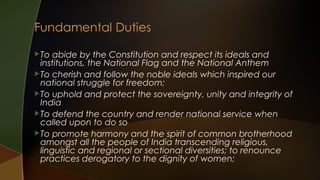  To

abide by the Constitution and respect its ideals and
institutions, the National Flag and the National Anthem
 To cherish and follow the noble ideals which inspired our
national struggle for freedom;
 To uphold and protect the sovereignty, unity and integrity of
India
 To defend the country and render national service when
called upon to do so
 To promote harmony and the spirit of common brotherhood
amongst all the people of India transcending religious,
linguistic and regional or sectional diversities; to renounce
practices derogatory to the dignity of women;

 