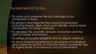 To

value and preserve the rich heritage of our
composite culture;
To protect and improve the natural environment
including forests, lakes, rivers and wild life, and to have
compassion for living creatures;
To develop the scientific temper, humanism and the
spirit of inquiry and reform;
To safeguard public property and to abjure violence;
To strive towards excellence in all spheres of individual
and collective activity so that the nation constantly rises
to higher levels of endeavour and achievement.

 