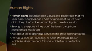  Human

Rights are more than Values and behaviours that we
think other countries don’t hold or implement, so we often
claim they don’t value Human Rights as well as we do

 Belong

to everyone – they can’t be taken away from
marginalised individuals

 Are

about the relationship between the state and individuals

 Provide

a floor, not a ceiling, of basic standards, below
which the state must not fall and which it must protect or
fulfil

 