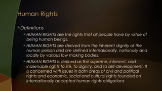 Definitions
 HUMAN

RIGHTS are the rights that all people have by virtue of
being human beings.

 HUMAN

RIGHTS are derived from the inherent dignity of the
human person and are defined internationally, nationally and
locally by various law making bodies.

 HUMAN

RIGHTS is defined as the supreme, inherent, and
inalienable rights to life, to dignity, and to self-development. It
is concerned with issues in both areas of civil and political
rights and economic, social and cultural rights founded on
internationally accepted human rights obligations

 