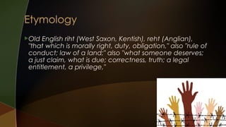 Old

English riht (West Saxon, Kentish), reht (Anglian),
"that which is morally right, duty, obligation," also "rule of
conduct; law of a land;" also "what someone deserves;
a just claim, what is due; correctness, truth; a legal
entitlement, a privilege,"

 