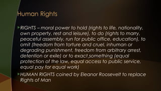 RIGHTS

– moral power to hold (rights to life, nationality,
own property, rest and leisure), to do (rights to marry,
peaceful assembly, run for public office, education), to
omit (freedom from torture and cruel, inhuman or
degrading punishment, freedom from arbitrary arrest,
detention or exile) or to exact something (equal
protection of the law, equal access to public service,
equal pay for equal work)

HUMAN

RIGHTS coined by Eleanor Roosevelt to replace
Rights of Man

 