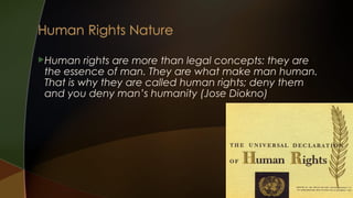 Human

rights are more than legal concepts: they are
the essence of man. They are what make man human.
That is why they are called human rights; deny them
and you deny man’s humanity (Jose Diokno)

 