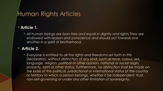  Article




1.

All human beings are born free and equal in dignity and rights.They are
endowed with reason and conscience and should act towards one
another in a spirit of brotherhood.

Article 2.


Everyone is entitled to all the rights and freedoms set forth in this
Declaration, without distinction of any kind, such as race, colour, sex,
language, religion, political or other opinion, national or social origin,
property, birth or other status. Furthermore, no distinction shall be made on
the basis of the political, jurisdictional or international status of the country
or territory to which a person belongs, whether it be independent, trust,
non-self-governing or under any other limitation of sovereignty.

 