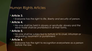 Article

3.

 Everyone

Article

has the right to life, liberty and security of person.

4.

 No

one shall be held in slavery or servitude; slavery and the
slave trade shall be prohibited in all their forms.

Article

5.

 No

one shall be subjected to torture or to cruel, inhuman or
degrading treatment or punishment.

Article

6.

 Everyone

has the right to recognition everywhere as a person
before the law.

 