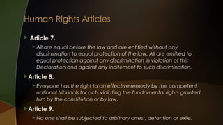

Article 7.
 All

are equal before the law and are entitled without any
discrimination to equal protection of the law. All are entitled to
equal protection against any discrimination in violation of this
Declaration and against any incitement to such discrimination.

 Article

8.

 Everyone

has the right to an effective remedy by the competent
national tribunals for acts violating the fundamental rights granted
him by the constitution or by law.

 Article
 No

9.

one shall be subjected to arbitrary arrest, detention or exile.

 