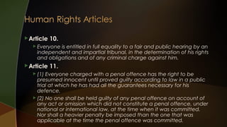  Article

10.

 Everyone

is entitled in full equality to a fair and public hearing by an
independent and impartial tribunal, in the determination of his rights
and obligations and of any criminal charge against him.

 Article
 (1)

11.

Everyone charged with a penal offence has the right to be
presumed innocent until proved guilty according to law in a public
trial at which he has had all the guarantees necessary for his
defence.
 (2) No one shall be held guilty of any penal offence on account of
any act or omission which did not constitute a penal offence, under
national or international law, at the time when it was committed.
Nor shall a heavier penalty be imposed than the one that was
applicable at the time the penal offence was committed.

 