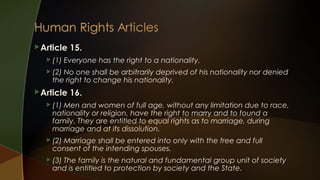  Article
 (1)

15.

Everyone has the right to a nationality.

 (2)

No one shall be arbitrarily deprived of his nationality nor denied
the right to change his nationality.

 Article

16.

 (1)

Men and women of full age, without any limitation due to race,
nationality or religion, have the right to marry and to found a
family. They are entitled to equal rights as to marriage, during
marriage and at its dissolution.

 (2)

Marriage shall be entered into only with the free and full
consent of the intending spouses.

 (3)

The family is the natural and fundamental group unit of society
and is entitled to protection by society and the State.

 