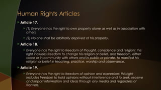  Article

17.



(1) Everyone has the right to own property alone as well as in association with
others.



(2) No one shall be arbitrarily deprived of his property.

 Article


Everyone has the right to freedom of thought, conscience and religion; this
right includes freedom to change his religion or belief, and freedom, either
alone or in community with others and in public or private, to manifest his
religion or belief in teaching, practice, worship and observance.

 Article


18.

19.

Everyone has the right to freedom of opinion and expression; this right
includes freedom to hold opinions without interference and to seek, receive
and impart information and ideas through any media and regardless of
frontiers.

 