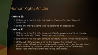  Article

20.



(1) Everyone has the right to freedom of peaceful assembly and
association.



(2) No one may be compelled to belong to an association.

 Article

21.



(1) Everyone has the right to take part in the government of his country,
directly or through freely chosen representatives.



(2) Everyone has the right of equal access to public service in his country.



(3) The will of the people shall be the basis of the authority of
government; this will shall be expressed in periodic and genuine elections
which shall be by universal and equal suffrage and shall be held by
secret vote or by equivalent free voting procedures.

 