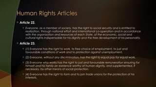 

Article 22.




Everyone, as a member of society, has the right to social security and is entitled to
realization, through national effort and international co-operation and in accordance
with the organization and resources of each State, of the economic, social and
cultural rights indispensable for his dignity and the free development of his personality.

Article 23.


(1) Everyone has the right to work, to free choice of employment, to just and
favourable conditions of work and to protection against unemployment.



(2) Everyone, without any discrimination, has the right to equal pay for equal work.



(3) Everyone who works has the right to just and favourable remuneration ensuring for
himself and his family an existence worthy of human dignity, and supplemented, if
necessary, by other means of social protection.



(4) Everyone has the right to form and to join trade unions for the protection of his
interests.

 