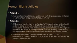  Article


24.

Everyone has the right to rest and leisure, including reasonable limitation
of working hours and periodic holidays with pay.

 Article

25.



(1) Everyone has the right to a standard of living adequate for the health
and well-being of himself and of his family, including food, clothing,
housing and medical care and necessary social services, and the right to
security in the event of unemployment, sickness, disability, widowhood,
old age or other lack of livelihood in circumstances beyond his control.



(2) Motherhood and childhood are entitled to special care and
assistance. All children, whether born in or out of wedlock, shall enjoy the
same social protection.

 