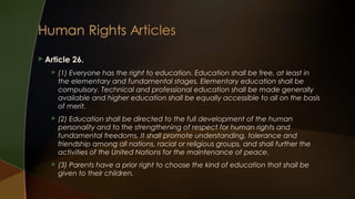  Article

26.



(1) Everyone has the right to education. Education shall be free, at least in
the elementary and fundamental stages. Elementary education shall be
compulsory. Technical and professional education shall be made generally
available and higher education shall be equally accessible to all on the basis
of merit.



(2) Education shall be directed to the full development of the human
personality and to the strengthening of respect for human rights and
fundamental freedoms. It shall promote understanding, tolerance and
friendship among all nations, racial or religious groups, and shall further the
activities of the United Nations for the maintenance of peace.



(3) Parents have a prior right to choose the kind of education that shall be
given to their children.

 
