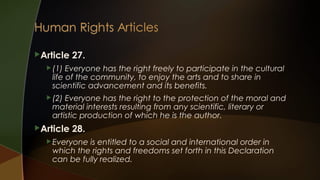 Article

27.

 (1)

Everyone has the right freely to participate in the cultural
life of the community, to enjoy the arts and to share in
scientific advancement and its benefits.

 (2)

Everyone has the right to the protection of the moral and
material interests resulting from any scientific, literary or
artistic production of which he is the author.

Article

28.

 Everyone

is entitled to a social and international order in
which the rights and freedoms set forth in this Declaration
can be fully realized.

 