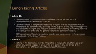 

Article 29.




(2) In the exercise of his rights and freedoms, everyone shall be subject only to such
limitations as are determined by law solely for the purpose of securing due recognition
and respect for the rights and freedoms of others and of meeting the just requirements
of morality, public order and the general welfare in a democratic society.





(1) Everyone has duties to the community in which alone the free and full
development of his personality is possible.

(3) These rights and freedoms may in no case be exercised contrary to the purposes
and principles of the United Nations.

Article 30.


Nothing in this Declaration may be interpreted as implying for any State, group or
person any right to engage in any activity or to perform any act aimed at the
destruction of any of the rights and freedoms set forth herein.

 