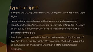  The

rights are broadly classified into two categories- Moral Rights and Legal

Rights.


Moral rights are based on our ethical awareness and on a sense of
morality and justice. As these rights are not normally enforced by the court
of law but by the customary provisions, its breach may not amount to
punishment by the state.

 Legal

rights are recognized by the state and are enforced by the court of

law. Therefore, its violation will lead to punishment. The fundamental rights
of our Constitution enumerated under part III of the constitution are
justiciable.

 