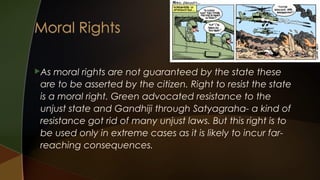 As

moral rights are not guaranteed by the state these
are to be asserted by the citizen. Right to resist the state
is a moral right. Green advocated resistance to the
unjust state and Gandhiji through Satyagraha- a kind of
resistance got rid of many unjust laws. But this right is to
be used only in extreme cases as it is likely to incur farreaching consequences.

 