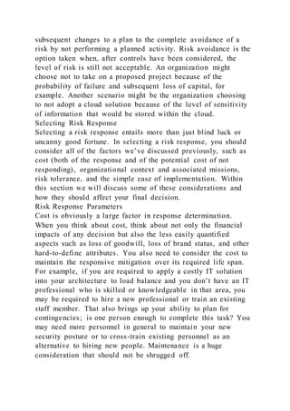 subsequent changes to a plan to the complete avoidance of a
risk by not performing a planned activity. Risk avoidance is the
option taken when, after controls have been considered, the
level of risk is still not acceptable. An organization might
choose not to take on a proposed project because of the
probability of failure and subsequent loss of capital, for
example. Another scenario might be the organization choosing
to not adopt a cloud solution because of the level of sensitivity
of information that would be stored within the cloud.
Selecting Risk Response
Selecting a risk response entails more than just blind luck or
uncanny good fortune. In selecting a risk response, you should
consider all of the factors we’ve discussed previously, such as
cost (both of the response and of the potential cost of not
responding), organizational context and associated missions,
risk tolerance, and the simple ease of implementation. Within
this section we will discuss some of these considerations and
how they should affect your final decision.
Risk Response Parameters
Cost is obviously a large factor in response determination.
When you think about cost, think about not only the financial
impacts of any decision but also the less easily quantified
aspects such as loss of goodwill, loss of brand status, and other
hard-to-define attributes. You also need to consider the cost to
maintain the responsive mitigation over its required life span.
For example, if you are required to apply a costly IT solution
into your architecture to load balance and you don’t have an IT
professional who is skilled or knowledgeable in that area, you
may be required to hire a new professional or train an existing
staff member. That also brings up your ability to plan for
contingencies; is one person enough to complete this task? You
may need more personnel in general to maintain your new
security posture or to cross-train existing personnel as an
alternative to hiring new people. Maintenance is a huge
consideration that should not be shrugged off.
 
