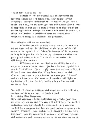 The ability (also defined as
capability) for the organization to implement the
response should also be considered. How mature is your
company’s ability to implement the response? Do you have a
small, untrained, ad hoc team (perhaps that sounds cynical, but
it happens)? In that case, a more sophisticated measure might
not be appropriate; perhaps you need a new team! In contrast, a
sharp, well-trained, experienced team can handle more
complicated mitigation measures and processes.
How effective will the response be?
Effectiveness can be measured as the extent to which
the response reduces the likelihood or the impact of the risk
event to the organization. If the effectiveness of the response
activity is in question, that’s a strong reason to consider that
path questionable as well. You should also consider the
efficiency of a response.
Efficiency can be described as the ability for a risk
response to cover one or more objectives that our organization
sets in front of them. Quite simply, solutions are more efficient
if they lower more risks than if they lower only one risk.
Consider low-cost, highly effective solutions your “nirvana”
and work from there. You want to obviously avoid high-cost,
ineffective solutions, but it’s shocking how often you will
encounter them!
We will talk about prioritizing risk responses in the following
section, and these concepts go hand-in-hand.
Prioritizing Risk Responses
Now that you have a better understanding of what your risk
response options are and how you will select them, you need to
understand how they should be prioritized. Have you ever
worked for a company that had too much money to spend on its
security program? (Here’s a hint … we haven’t.) It’s unlikely
that you’ll have the resources to complete all of your proposed
risk mitigation and response strategies, so knowing the proper
 