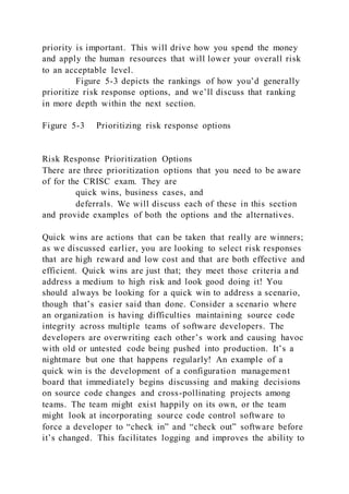 priority is important. This will drive how you spend the money
and apply the human resources that will lower your overall risk
to an acceptable level.
Figure 5-3 depicts the rankings of how you’d generally
prioritize risk response options, and we’ll discuss that ranking
in more depth within the next section.
Figure 5-3 Prioritizing risk response options
Risk Response Prioritization Options
There are three prioritization options that you need to be aware
of for the CRISC exam. They are
quick wins, business cases, and
deferrals. We will discuss each of these in this section
and provide examples of both the options and the alternatives.
Quick wins are actions that can be taken that really are winners;
as we discussed earlier, you are looking to select risk responses
that are high reward and low cost and that are both effective and
efficient. Quick wins are just that; they meet those criteria and
address a medium to high risk and look good doing it! You
should always be looking for a quick win to address a scenario,
though that’s easier said than done. Consider a scenario where
an organization is having difficulties maintaining source code
integrity across multiple teams of software developers. The
developers are overwriting each other’s work and causing havoc
with old or untested code being pushed into production. It’s a
nightmare but one that happens regularly! An example of a
quick win is the development of a configuration management
board that immediately begins discussing and making decisions
on source code changes and cross-pollinating projects among
teams. The team might exist happily on its own, or the team
might look at incorporating source code control software to
force a developer to “check in” and “check out” software before
it’s changed. This facilitates logging and improves the ability to
 