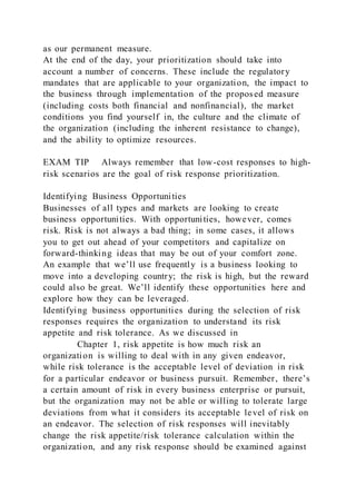 as our permanent measure.
At the end of the day, your prioritization should take into
account a number of concerns. These include the regulatory
mandates that are applicable to your organization, the impact to
the business through implementation of the proposed measure
(including costs both financial and nonfinancial), the market
conditions you find yourself in, the culture and the climate of
the organization (including the inherent resistance to change),
and the ability to optimize resources.
EXAM TIP Always remember that low-cost responses to high-
risk scenarios are the goal of risk response prioritization.
Identifying Business Opportunities
Businesses of all types and markets are looking to create
business opportunities. With opportunities, however, comes
risk. Risk is not always a bad thing; in some cases, it allows
you to get out ahead of your competitors and capitalize on
forward-thinking ideas that may be out of your comfort zone.
An example that we’ll use frequently is a business looking to
move into a developing country; the risk is high, but the reward
could also be great. We’ll identify these opportunities here and
explore how they can be leveraged.
Identifying business opportunities during the selection of risk
responses requires the organization to understand its risk
appetite and risk tolerance. As we discussed in
Chapter 1, risk appetite is how much risk an
organization is willing to deal with in any given endeavor,
while risk tolerance is the acceptable level of deviation in risk
for a particular endeavor or business pursuit. Remember, there’s
a certain amount of risk in every business enterprise or pursuit,
but the organization may not be able or willing to tolerate large
deviations from what it considers its acceptable level of risk on
an endeavor. The selection of risk responses will inevitably
change the risk appetite/risk tolerance calculation within the
organization, and any risk response should be examined against
 