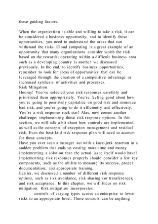 these guiding factors.
When the organization is able and willing to take a risk, it can
be considered a business opportunity, and to identify those
opportunities, you need to understand the areas that can
withstand the risks. Cloud computing is a great example of an
opportunity that many organizations consider worth the risk
based on the rewards; operating within a difficult business area
such as a developing country is another we discussed
previously. In the end, to identify business opportunities,
remember to look for areas of opportunities that can be
leveraged through the creation of a competitive advantage or
increased synthesis of activities and processes.
Risk Mitigation
Hooray! You’ve selected your risk responses carefully and
prioritized them appropriately. You’re feeling good about how
you’re going to positively capitalize on good risk and minimize
bad risk, and you’re going to do it efficiently and effectively.
You’re a risk response rock star! Alas, now comes another
challenge: implementing those risk response options. In this
section, we will talk a bit about how controls are implemented,
as well as the concepts of exception management and residual
risk. Even the best-laid risk response plan will need to account
for these concepts.
Have you ever seen a manager act with a knee-jerk reaction to a
sudden problem that ends up costing more time and money
implementing a solution than the actual issue itself would have?
Implementing risk responses properly should consider a few key
components, such as the ability to measure its success, proper
documentation, and appropriate training.
Earlier, we discussed a number of different risk response
options, such as risk avoidance, risk sharing (or transference),
and risk acceptance. In this chapter, we will focus on risk
mitigation. Risk mitigation incorporates
controls of varying types across an enterprise to lower
risks to an appropriate level. These controls can be anything
 