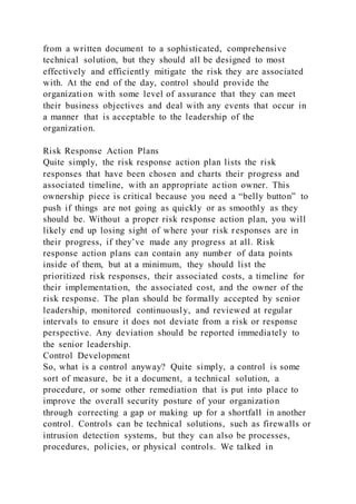 from a written document to a sophisticated, comprehensive
technical solution, but they should all be designed to most
effectively and efficiently mitigate the risk they are associated
with. At the end of the day, control should provide the
organization with some level of assurance that they can meet
their business objectives and deal with any events that occur in
a manner that is acceptable to the leadership of the
organization.
Risk Response Action Plans
Quite simply, the risk response action plan lists the risk
responses that have been chosen and charts their progress and
associated timeline, with an appropriate action owner. This
ownership piece is critical because you need a “belly button” to
push if things are not going as quickly or as smoothly as they
should be. Without a proper risk response action plan, you will
likely end up losing sight of where your risk responses are in
their progress, if they’ve made any progress at all. Risk
response action plans can contain any number of data points
inside of them, but at a minimum, they should list the
prioritized risk responses, their associated costs, a timeline for
their implementation, the associated cost, and the owner of the
risk response. The plan should be formally accepted by senior
leadership, monitored continuously, and reviewed at regular
intervals to ensure it does not deviate from a risk or response
perspective. Any deviation should be reported immediately to
the senior leadership.
Control Development
So, what is a control anyway? Quite simply, a control is some
sort of measure, be it a document, a technical solution, a
procedure, or some other remediation that is put into place to
improve the overall security posture of your organization
through correcting a gap or making up for a shortfall in another
control. Controls can be technical solutions, such as firewalls or
intrusion detection systems, but they can also be processes,
procedures, policies, or physical controls. We talked in
 