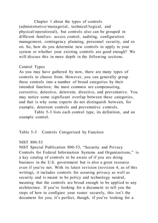 Chapter 1 about the types of controls
(administrative/managerial, technical/logical, and
physical/operational), but controls also can be grouped in
different families: access control, auditing, configuration
management, contingency planning, personnel security, and so
on. So, how do you determine new controls to apply to your
system or whether your existing controls are good enough? We
will discuss this in more depth in the following sections.
Control Types
As you may have gathered by now, there are many types of
controls to choose from. However, you can generally group
these controls into a number of broad categories by their
intended function; the most common are compensating,
corrective, detective, deterrent, directive, and preventative. You
may notice some significant overlap between these categories,
and that is why some experts do not distinguish between, for
example, deterrent controls and preventative controls.
Table 5-3 lists each control type, its definition, and an
example control.
Table 5-3 Controls Categorized by Function
NIST 800-53
NIST Special Publication 800-53, “Security and Privacy
Controls for Federal Information Systems and Organizations,” is
a key catalog of controls to be aware of if you are doing
business in the U.S. government but is also a great resource
even if you’re not. With its latest revision (revision 4, as of this
writing), it includes controls for assuring privacy as well as
security and is meant to be policy and technology neutral,
meaning that the controls are broad enough to be applied to any
architecture. If you’re looking for a document to tell you the
steps of how to configure your router securely, this isn’t the
document for you; it’s perfect, though, if you’re looking for a
 