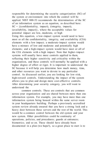 responsible for determining the security categorization (SC) of
the system or environment into which the control will be
applied. NIST 800-53 recommends the determination of the SC
of an information system as an equation, as described here:
SC = {(confidentiality, impact), (integrity, impact),
(availability, impact)}, where the acceptable values for
potential impact are low, moderate, or high
Using this equation, a low-impact system would need to have
most or all the confidentiality, integrity, and availability (CIA)
elements with a low impact; a moderate-impact system would
have a mixture of low and moderate and potentially high
elements; and a high-impact system would have most or all of
the CIA elements with a high impact. Note that higher-impact
systems will usually have more controls applied to them,
reflecting their higher sensitivity and criticality within the
organization, and these controls will normally be applied with a
higher degree of effort or rigor. It is important to understand the
SC because it will help you determine how much money, time,
and other resources you want to devote to any particular
control. As discussed earlier, you are looking for low -risk,
high-reward controls. Understanding the impact of the system
allows you to plan and design more cost-effective controls.
After determining your security category, you will want to
understand the
common controls. These are controls that are common
across your organization and are shared between more than one
information system. For example, you may have more than one
information system being housed within the same server room
in your headquarters building. Perhaps a previously accredited
system review already ensured that you have a strong lock and a
heavy door between those servers and the rest of the world. This
would be a common control between the old system and your
new system. Other possibilities could be continuity of
operations, policies, and procedures; guards at entrances;
biometrics; and so on. These should have already been
documented in a plan (we hope!), so a great place to start is to
 