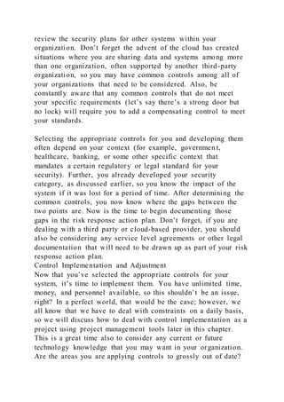 review the security plans for other systems within your
organization. Don’t forget the advent of the cloud has created
situations where you are sharing data and systems among more
than one organization, often supported by another third-party
organization, so you may have common controls among all of
your organizations that need to be considered. Also, be
constantly aware that any common controls that do not meet
your specific requirements (let’s say there’s a strong door but
no lock) will require you to add a compensating control to meet
your standards.
Selecting the appropriate controls for you and developing them
often depend on your context (for example, governmen t,
healthcare, banking, or some other specific context that
mandates a certain regulatory or legal standard for your
security). Further, you already developed your security
category, as discussed earlier, so you know the impact of the
system if it was lost for a period of time. After determining the
common controls, you now know where the gaps between the
two points are. Now is the time to begin documenting those
gaps in the risk response action plan. Don’t forget, if you are
dealing with a third party or cloud-based provider, you should
also be considering any service level agreements or other legal
documentation that will need to be drawn up as part of your risk
response action plan.
Control Implementation and Adjustment
Now that you’ve selected the appropriate controls for your
system, it’s time to implement them. You have unlimited time,
money, and personnel available, so this shouldn’t be an issue,
right? In a perfect world, that would be the case; however, we
all know that we have to deal with constraints on a daily basis,
so we will discuss how to deal with control implementation as a
project using project management tools later in this chapter.
This is a great time also to consider any current or future
technology knowledge that you may want in your organization.
Are the areas you are applying controls to grossly out of date?
 