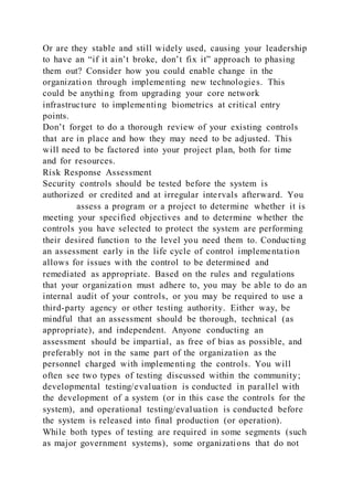Or are they stable and still widely used, causing your leadership
to have an “if it ain’t broke, don’t fix it” approach to phasing
them out? Consider how you could enable change in the
organization through implementing new technologies. This
could be anything from upgrading your core network
infrastructure to implementing biometrics at critical entry
points.
Don’t forget to do a thorough review of your existing controls
that are in place and how they may need to be adjusted. This
will need to be factored into your project plan, both for time
and for resources.
Risk Response Assessment
Security controls should be tested before the system is
authorized or credited and at irregular intervals afterward. You
assess a program or a project to determine whether it is
meeting your specified objectives and to determine whether the
controls you have selected to protect the system are performing
their desired function to the level you need them to. Conducting
an assessment early in the life cycle of control implementation
allows for issues with the control to be determined and
remediated as appropriate. Based on the rules and regulations
that your organization must adhere to, you may be able to do an
internal audit of your controls, or you may be required to use a
third-party agency or other testing authority. Either way, be
mindful that an assessment should be thorough, technical (as
appropriate), and independent. Anyone conducting an
assessment should be impartial, as free of bias as possible, and
preferably not in the same part of the organization as the
personnel charged with implementing the controls. You will
often see two types of testing discussed within the community;
developmental testing/evaluation is conducted in parallel with
the development of a system (or in this case the controls for the
system), and operational testing/evaluation is conducted before
the system is released into final production (or operation).
While both types of testing are required in some segments (such
as major government systems), some organizations that do not
 