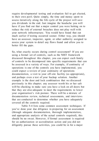 require developmental testing and evaluation fail to get elected,
to their own peril. Quite simply, the time and money spent to
assess iteratively along the life cycle of the project will save
you dividends in the end. Just imagine the headache you will
have if you find out that a major control you were betting on to
reduce the risk of external breaches does not play well with
your network infrastructure. You would have found that out
much earlier if testing occurred sooner. Either way, you should
have an assessor, inspector, agent, or other authority assigned to
assess your system to detail any flaws found and allow you to
better fill the gaps.
So, what exactly occurs during control assessment? If you are
using a formal set of controls, such as the NIST framework
discussed throughout this chapter, you can expect each family
of controls to be decomposed into specific requirements that can
be assessed in a variety of ways. For example, if continuity of
operations is one of the controls you have implemented, you
could expect a review of your continuity of operations
documentation, a visit to your off-site facility (as appropriate),
and perhaps even a test of your backup solution. Another
example is the door and lock combination that we discussed
previously in this chapter; any assessor worth his or her salt
will be checking to make sure you have a lock on all doors but
that they are also adequate to meet the requirements to lower
your organization’s risk posture. There will be a mixture of
documentation review, technical assessments, and interviews
that are conducted to determine whether you have adequately
covered all the controls required.
Table 5-4 lists some common assessment techniques. If
you’ve done your due diligence in preparing for an assessment
(through adequate documentation, thorough implementation,
and appropriate analysis of the actual controls required), this
should be no sweat. However, if formal assessment is required
for an authorization or accreditation action and you did not
diligently pursue these activities, you could be in for a major
 