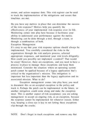 owner, and action suspense date. This risk register can be used
to track the implementation of the mitigations and assure that
timelines are met.
Do you have any metrics in place that can determine the success
of the risk response? Metrics help you quantify the
effectiveness of your implemented risk response over its life.
Monitoring comes into play here because it facilitates your
ability to understand your performance against the metric.
Monitoring can be done through a tool, through a team, or
through a combination of both.
Exception Management
It’s easy to say that your risk response options should always be
implemented. You carefully considered the risks to the
organization through the risk analysis process, selected
appropriate responses, and monitored your risk levels diligently.
How could you possibly not implement a control? That would
be crazy! However, there are exceptions, and you need to have a
process in place to manage those exceptions and keep them
minimized. Consider the situation where an operating system
patch cannot be applied because of a legacy application that’s
critical to the organization’s mission. This mitigation is
important but less important than the legacy application and its
associated mission. What to do?
Exception management comes into play here; you need
to document this as an accepted exception to the policy and
track it. Perhaps the patch can be implemented in the future, or
another mitigation could come along and make the exception
moot. This is another aspect of risk acceptance; you are asking
management to accept an ongoing risk, as an exception, because
the response cannot be implemented for whatever reason. Either
way, keeping a close eye is key to not letting these exceptions
slip through the cracks.
NOTE Don’t forget to track exceptions and remove any that
 