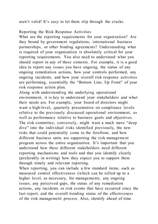 aren’t valid! It’s easy to let them slip through the cracks.
Reporting the Risk Response Activities
What are the reporting requirements for your organization? Are
they bound by government regulations, international business
partnerships, or other binding agreements? Understanding what
is required of your organization is absolutely critical for your
reporting requirements. You also need to understand what you
should report in any of these contexts. For example, it is a good
idea to report any issues you have ongoing, the status of any
ongoing remediation actions, how your controls performed, any
ongoing incidents, and how your overall risk response activities
are performing, essentially the “Bottom Line, Up Front” of your
risk response action plan.
Along with understanding the underlying operational
environment, it is key to understand your stakeholders and what
their needs are. For example, your board of directors might
want a high-level, quarterly presentation on compliance levels
relative to the previously discussed operational environment, as
well as performance relative to business goals and objectives.
The risk committee, conversely, might want a much more “deep
dive” into the individual risks identified previously, the new
risks that could potentially come to the forefront, and how
different business units are supporting the risk management
program across the entire organization. It’s important that you
understand how these different stakeholders need different
reporting mechanisms and tools and that you identify clearly
(preferably in writing) how they expect you to support them
through timely and relevant reporting.
When reporting, you can include a few standard items, such as
measured control effectiveness (which can be rolled up to a
higher level, as necessary, for management), any ongoing
issues, any perceived gaps, the status of any remediation
actions, any incidents or risk events that have occurred since the
last report, and the overall trending status of the effectiveness
of the risk management process. Also, identify ahead of time
 