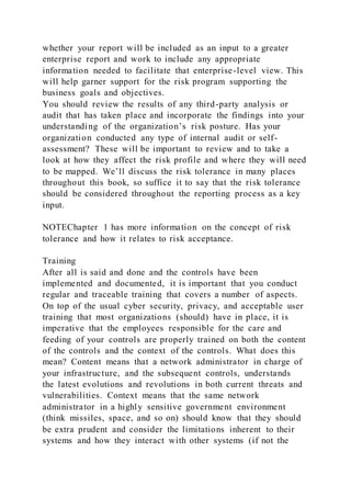 whether your report will be included as an input to a greater
enterprise report and work to include any appropriate
information needed to facilitate that enterprise-level view. This
will help garner support for the risk program supporting the
business goals and objectives.
You should review the results of any third-party analysis or
audit that has taken place and incorporate the findings into your
understanding of the organization’s risk posture. Has your
organization conducted any type of internal audit or self-
assessment? These will be important to review and to take a
look at how they affect the risk profile and where they will need
to be mapped. We’ll discuss the risk tolerance in many places
throughout this book, so suffice it to say that the risk tolerance
should be considered throughout the reporting process as a key
input.
NOTEChapter 1 has more information on the concept of risk
tolerance and how it relates to risk acceptance.
Training
After all is said and done and the controls have been
implemented and documented, it is important that you conduct
regular and traceable training that covers a number of aspects.
On top of the usual cyber security, privacy, and acceptable user
training that most organizations (should) have in place, it is
imperative that the employees responsible for the care and
feeding of your controls are properly trained on both the content
of the controls and the context of the controls. What does this
mean? Content means that a network administrator in charge of
your infrastructure, and the subsequent controls, understands
the latest evolutions and revolutions in both current threats and
vulnerabilities. Context means that the same network
administrator in a highly sensitive government environment
(think missiles, space, and so on) should know that they should
be extra prudent and consider the limitations inherent to their
systems and how they interact with other systems (if not the
 