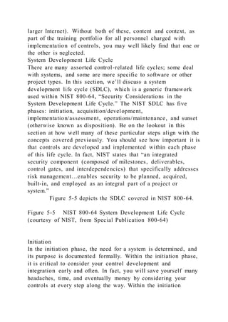 larger Internet). Without both of these, content and context, as
part of the training portfolio for all personnel charged with
implementation of controls, you may well likely find that one or
the other is neglected.
System Development Life Cycle
There are many assorted control-related life cycles; some deal
with systems, and some are more specific to software or other
project types. In this section, we’ll discuss a system
development life cycle (SDLC), which is a generic framework
used within NIST 800-64, “Security Considerations in the
System Development Life Cycle.” The NIST SDLC has five
phases: initiation, acquisition/development,
implementation/assessment, operations/maintenance, and sunset
(otherwise known as disposition). Be on the lookout in this
section at how well many of these particular steps align with the
concepts covered previously. You should see how important it is
that controls are developed and implemented within each phase
of this life cycle. In fact, NIST states that “an integrated
security component (composed of milestones, deliverables,
control gates, and interdependencies) that specifically addresses
risk management…enables security to be planned, acquired,
built-in, and employed as an integral part of a project or
system.”
Figure 5-5 depicts the SDLC covered in NIST 800-64.
Figure 5-5 NIST 800-64 System Development Life Cycle
(courtesy of NIST, from Special Publication 800-64)
Initiation
In the initiation phase, the need for a system is determined, and
its purpose is documented formally. Within the initiation phase,
it is critical to consider your control development and
integration early and often. In fact, you will save yourself many
headaches, time, and eventually money by considering your
controls at every step along the way. Within the initiation
 