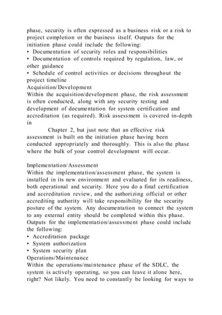 phase, security is often expressed as a business risk or a risk to
project completion or the business itself. Outputs for the
initiation phase could include the following:
• Documentation of security roles and responsibilities
• Documentation of controls required by regulation, law, or
other guidance
• Schedule of control activities or decisions throughout the
project timeline
Acquisition/Development
Within the acquisition/development phase, the risk assessment
is often conducted, along with any security testing and
development of documentation for system certification and
accreditation (as required). Risk assessment is covered in-depth
in
Chapter 2, but just note that an effective risk
assessment is built on the initiation phase having been
conducted appropriately and thoroughly. This is also the phase
where the bulk of your control development will occur.
Implementation/Assessment
Within the implementation/assessment phase, the system is
installed in its new environment and evaluated for its readiness,
both operational and security. Here you do a final certification
and accreditation review, and the authorizing official or other
accrediting authority will take responsibility for the security
posture of the system. Any documentation to connect the system
to any external entity should be completed within this phase.
Outputs for the implementation/assessment phase could include
the following:
• Accreditation package
• System authorization
• System security plan
Operations/Maintenance
Within the operations/maintenance phase of the SDLC, the
system is actively operating, so you can leave it alone here,
right? Not likely. You need to constantly be looking for ways to
 