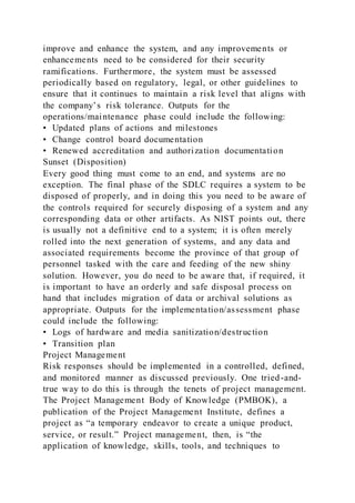 improve and enhance the system, and any improvements or
enhancements need to be considered for their security
ramifications. Furthermore, the system must be assessed
periodically based on regulatory, legal, or other guidelines to
ensure that it continues to maintain a risk level that aligns with
the company’s risk tolerance. Outputs for the
operations/maintenance phase could include the following:
• Updated plans of actions and milestones
• Change control board documentation
• Renewed accreditation and authorization documentation
Sunset (Disposition)
Every good thing must come to an end, and systems are no
exception. The final phase of the SDLC requires a system to be
disposed of properly, and in doing this you need to be aware of
the controls required for securely disposing of a system and any
corresponding data or other artifacts. As NIST points out, there
is usually not a definitive end to a system; it is often merely
rolled into the next generation of systems, and any data and
associated requirements become the province of that group of
personnel tasked with the care and feeding of the new shiny
solution. However, you do need to be aware that, if required, it
is important to have an orderly and safe disposal process on
hand that includes migration of data or archival solutions as
appropriate. Outputs for the implementation/assessment phase
could include the following:
• Logs of hardware and media sanitization/destruction
• Transition plan
Project Management
Risk responses should be implemented in a controlled, defined,
and monitored manner as discussed previously. One tried-and-
true way to do this is through the tenets of project management.
The Project Management Body of Knowledge (PMBOK), a
publication of the Project Management Institute, defines a
project as “a temporary endeavor to create a unique product,
service, or result.” Project management, then, is “the
application of knowledge, skills, tools, and techniques to
 