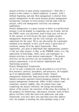 project activities to meet project requirements.” Note that a
project in this context is indeed temporary in nature, with a
defined beginning and end. Risk management is distinct from
project management on this point because project management
incorporates concepts to lower project risk but ends with the
project, while risk management activities can continue
indefinitely.
Project management is a great concept to know as a professional
because it can be helpful in completing any set of tasks, but for
the CRISC exam, you obviously need to keep your risk hat on.
In this section, we will discuss the most common project
management frameworks and the vital concepts you need to
understand for the exam. We’re not advocating for a particular
standard to be adopted; in fact, you’ll notice a great deal of
similarity among all of the major frameworks. Most
importantly, you need to understand that implementing controls
is like any other project, in that, as the PMBOK states, it is “the
application of knowledge, skills, tools, and techniques to
project activities to meet project requirements.” The project
activities are the activities you are conducting to meet the
project requirement: a set of controls implemented and
functioning properly.
Project Management Frameworks
As we’ve said, a framework can be described as a set of laws,
best practices, policies, procedures, and processes, all wrapped
up in an implementable, established format. Project
management frameworks help provide that standardized,
industry-accepted approach toward managing projects. While all
project management frameworks differ in their content (and
sometimes context) slightly, they all contain basic steps
comprising the project initiation, the design and planning
phases of the project, the execution of that plan, the tracking of
the progress (or monitoring), and project closeout. Each of these
phases will have risks that need to be addressed, and some
frameworks even have their own specified areas that address
risk. An example is tracking the risks (perhaps using a risk
 
