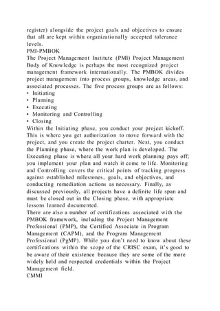 register) alongside the project goals and objectives to ensure
that all are kept within organizationally accepted tolerance
levels.
PMI-PMBOK
The Project Management Institute (PMI) Project Management
Body of Knowledge is perhaps the most recognized project
management framework internationally. The PMBOK divides
project management into process groups, knowledge areas, and
associated processes. The five process groups are as follows:
• Initiating
• Planning
• Executing
• Monitoring and Controlling
• Closing
Within the Initiating phase, you conduct your project kickoff.
This is where you get authorization to move forward with the
project, and you create the project charter. Next, you conduct
the Planning phase, where the work plan is developed. The
Executing phase is where all your hard work planning pays off;
you implement your plan and watch it come to life. Monitoring
and Controlling covers the critical points of tracking progress
against established milestones, goals, and objectives, and
conducting remediation actions as necessary. Finally, as
discussed previously, all projects have a definite life span and
must be closed out in the Closing phase, with appropriate
lessons learned documented.
There are also a number of certifications associated with the
PMBOK framework, including the Project Management
Professional (PMP), the Certified Associate in Program
Management (CAPM), and the Program Management
Professional (PgMP). While you don’t need to know about these
certifications within the scope of the CRISC exam, it’s good to
be aware of their existence because they are some of the more
widely held and respected credentials within the Project
Management field.
CMMI
 