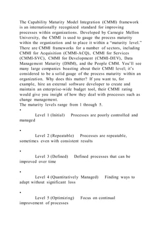 The Capability Maturity Model Integration (CMMI) framework
is an internationally recognized standard for improving
processes within organizations. Developed by Carnegie Mellon
University, the CMMI is used to gauge the process maturity
within the organization and to place it within a “maturity level.”
There are CMMI frameworks for a number of sectors, including
CMMI for Acquisition (CMMI-ACQ), CMMI for Services
(CMMI-SVC), CMMI for Development (CMMI-DEV), Data
Management Maturity (DMM), and the People CMM. You’ll see
many large companies boasting about their CMMI level; it’s
considered to be a solid gauge of the process maturity within an
organization. Why does this matter? If you want to, for
example, hire an external software developer to create and
maintain an enterprise-wide budget tool, their CMMI rating
would give you insight of how they deal with processes such as
change management.
The maturity levels range from 1 through 5.
•
Level 1 (Initial) Processes are poorly controlled and
managed
•
Level 2 (Repeatable) Processes are repeatable,
sometimes even with consistent results
•
Level 3 (Defined) Defined processes that can be
improved over time
•
Level 4 (Quantitatively Managed) Finding ways to
adapt without significant loss
•
Level 5 (Optimizing) Focus on continual
improvement of processes
 