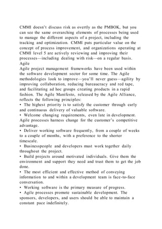 CMMI doesn’t discuss risk as overtly as the PMBOK, but you
can see the same overarching elements of processes being used
to manage the different aspects of a project, including the
tracking and optimization. CMMI puts particular value on the
concept of process improvement, and organizations operating at
CMMI level 5 are actively reviewing and improving their
processes—including dealing with risk—on a regular basis.
Agile
Agile project management frameworks have been used within
the software development sector for some time. The Agile
methodologies look to improve—you’ll never guess—agility by
improving collaboration, reducing bureaucracy and red tape,
and facilitating ad hoc groups creating products in a rapid
fashion. The Agile Manifesto, released by the Agile Alliance,
reflects the following principles:
• The highest priority is to satisfy the customer through early
and continuous delivery of valuable software.
• Welcome changing requirements, even late in development.
Agile processes harness change for the customer’s competitive
advantage.
• Deliver working software frequently, from a couple of weeks
to a couple of months, with a preference to the shorter
timescale.
• Businesspeople and developers must work together daily
throughout the project.
• Build projects around motivated individuals. Give them the
environment and support they need and trust them to get the job
done.
• The most efficient and effective method of conveying
information to and within a development team is face-to-face
conversation.
• Working software is the primary measure of progress.
• Agile processes promote sustainable development. The
sponsors, developers, and users should be able to maintain a
constant pace indefinitely.
 