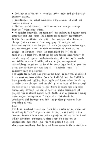 • Continuous attention to technical excellence and good design
enhance agility.
• Simplicity—the art of maximizing the amount of work not
done—is essential.
• The best architectures, requirements, and designs emerge
from self-organizing teams.
• At regular intervals, the team reflects on how to become more
effective and then tunes and adjusts its behavior accordingly.
Within this manifesto, you notice the concepts of welcoming
change (not common within many project management
frameworks) and a self-organized team (as opposed to having a
project manager formalize team membership). Finally, the
concept of iteration—from the team members reflecting
regularly on their own effectiveness and tuning accordingly to
the delivery of regular products—is central to the Agile mind-
set. While its more flexible, ad hoc project management
methodology might not be ideal for every organization, you can
definitely see how it would appeal to a certain subset of
company such as a startup.
The Agile framework (as well as the Lean framework, discussed
in the next section) differs from the PMBOK and the CMMI in
its approach and rigidity. Both Agile and Lean value the ability
to make quick changes and the ability to be more ad hoc through
the use of self-organizing teams. There is much less emphasis
on tracking through the use of metrics, and a discussion of
project risk is almost nonexistent. Still, in an organization using
these project management frameworks, risk should be
considered and incorporated into the project processes from
beginning to end.
Lean
The Lean mind-set is derived from the manufacturing sector and
is looking to “lean” organizations through less waste; in this
context, it means less waste within projects. Waste can be found
within too much unnecessary time spent on a project or
unnecessary personnel involved who could be utilized
elsewhere. Anything that does not bring value to the project is a
 