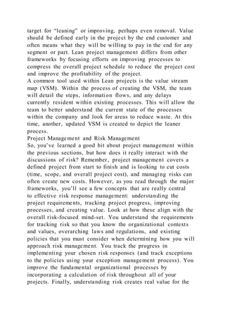 target for “leaning” or improving, perhaps even removal. Value
should be defined early in the project by the end customer and
often means what they will be willing to pay in the end for any
segment or part. Lean project management differs from other
frameworks by focusing efforts on improving processes to
compress the overall project schedule to reduce the project cost
and improve the profitability of the project.
A common tool used within Lean projects is the value stream
map (VSM). Within the process of creating the VSM, the team
will detail the steps, information flows, and any delays
currently resident within existing processes. This will allow the
team to better understand the current state of the processes
within the company and look for areas to reduce waste. At this
time, another, updated VSM is created to depict the leaner
process.
Project Management and Risk Management
So, you’ve learned a good bit about project management within
the previous sections, but how does it really interact with the
discussions of risk? Remember, project management covers a
defined project from start to finish and is looking to cut costs
(time, scope, and overall project cost), and managing risks can
often create new costs. However, as you read through the major
frameworks, you’ll see a few concepts that are really central
to effective risk response management: understanding the
project requirements, tracking project progress, improving
processes, and creating value. Look at how these align with the
overall risk-focused mind-set. You understand the requirements
for tracking risk so that you know the organizational contexts
and values, overarching laws and regulations, and existing
policies that you must consider when determining how you will
approach risk management. You track the progress in
implementing your chosen risk responses (and track exceptions
to the policies using your exception management process). You
improve the fundamental organizational processes by
incorporating a calculation of risk throughout all of your
projects. Finally, understanding risk creates real value for the
 