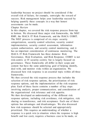 leadership because no project should be considered if the
overall risk of failure, for example, outweighs the reward of
success. Risk management helps your leadership succeed by
helping quantify these concepts in a way that honest
assessments can be made.
Chapter Review
In this chapter, we covered the risk response process from top
to bottom. We discussed three major risk frameworks, the NIST
RMF, the ISACA IT Risk Framework, and the ISACA COBIT.
The NIST process is comprised of six steps: security
categorization, security control selection, security control
implementation, security control assessment, information
system authorization, and security control monitoring, and it
has an important consideration of continuous monitoring. The
ISACA IT Risk Framework has three domains: Risk
Governance, Risk Evaluation, and Risk Response. COBIT is not
risk-centric or IT security–centric but is largely focused on
governance. These frameworks all differ in their scope and
content but have the same underlying goal of helping identify,
deal with, and monitor risks within an organization. We
discussed how risk response is an essential topic within all three
frameworks.
We then covered the risk response process that includes the
selection of risk response options, the prioritization of risk
response options, and the implementation of the risk response
plan. Each of these facets contains a number of key steps
involving analysis, proper communication, and consideration of
the organizational risk tolerance and risk appetite.
We then developed an understanding of the different risk
response options, including risk avoidance, risk mitigation, risk
sharing or transference, and risk acceptance. Each one of these
options has advantages and disadvantages. We also discussed
how risk responses should be selected and appropri ately
prioritized. This requires an understanding of whether a
response is a quick win (a situation where the response is high
benefit and low cost), requires a business case to be made, or
 
